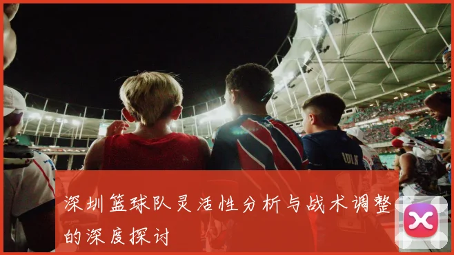 深圳篮球队灵活性分析与战术调整的深度探讨