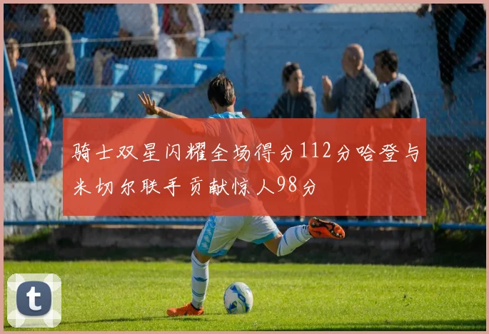 骑士双星闪耀全场得分112分哈登与米切尔联手贡献惊人98分
