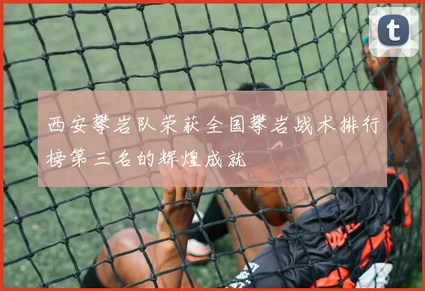 西安攀岩队荣获全国攀岩战术排行榜第三名的辉煌成就