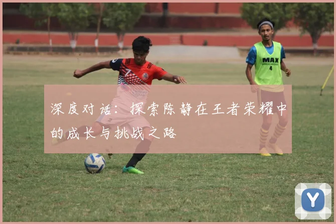 深度对话：探索陈静在王者荣耀中的成长与挑战之路