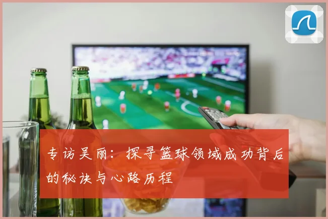 专访吴丽：探寻篮球领域成功背后的秘诀与心路历程