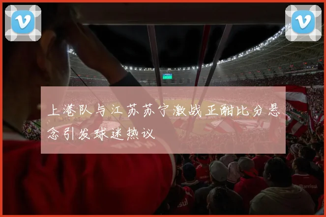 上港队与江苏苏宁激战正酣比分悬念引发球迷热议